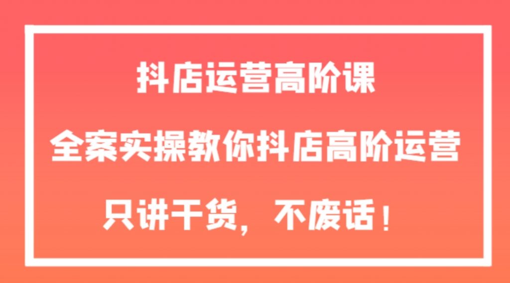 抖店运营高阶课,全案实操教你抖店高阶运营,只讲干货,不废话!-副业项目资源网