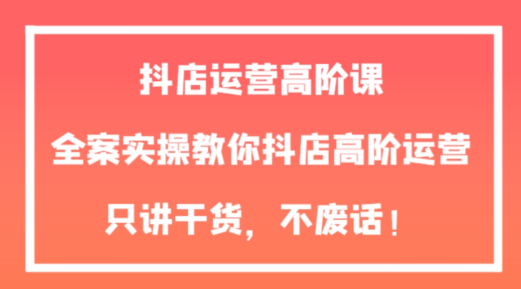 抖店运营高阶课，全案实操教你抖店高阶运营，只讲干货，不废话！-92资源网