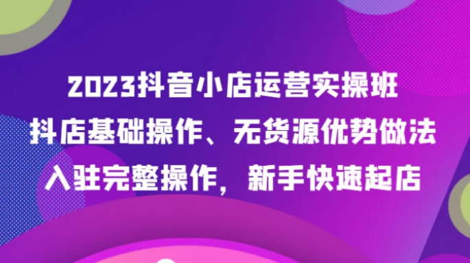 2023抖音小店运营实操班，抖店基础操作、无货源优势做法，入驻完整操作，新手快速起店-92资源网