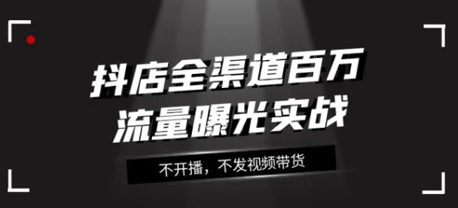 抖店全渠道百万流量曝光实战，不开播，不发视频带货-92资源网