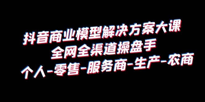 抖音商业模型解决方案大课全网全渠道操盘手个人-零售-服务商-生产-农商-92资源网