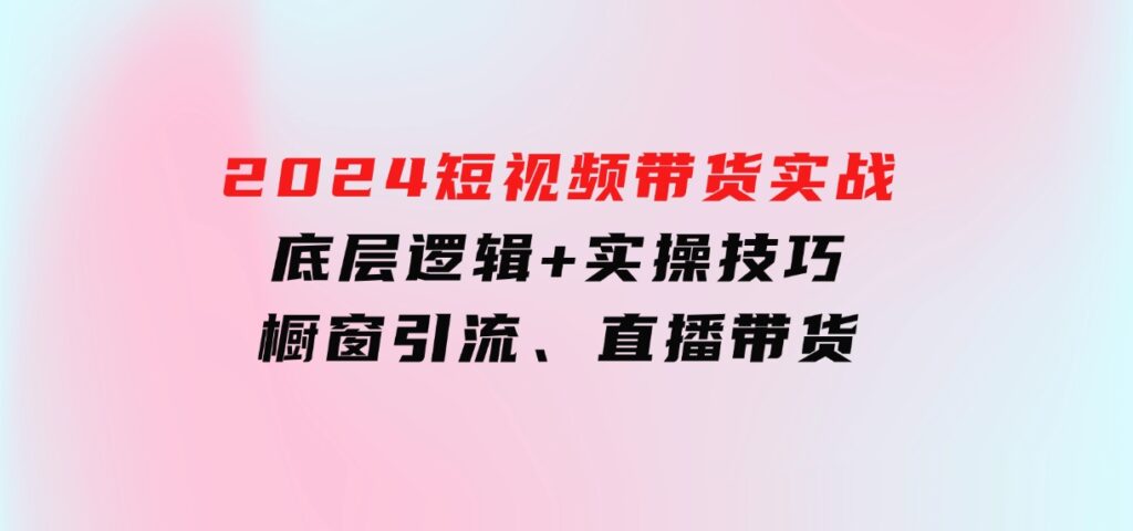 2024短视频带货实战：底层逻辑+实操技巧，橱窗引流、直播带货-92资源网