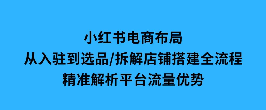 小红书电商布局：从入驻到选品/拆解店铺搭建全流程/精准解析平台流量优势-92资源网