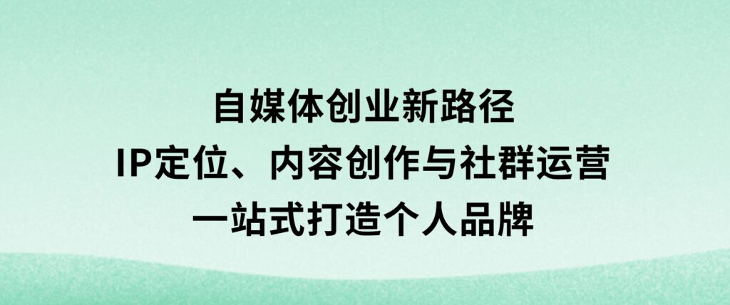 自媒体创业新路径：IP定位、内容创作与社群运营，一站式打造个人品牌-92资源网