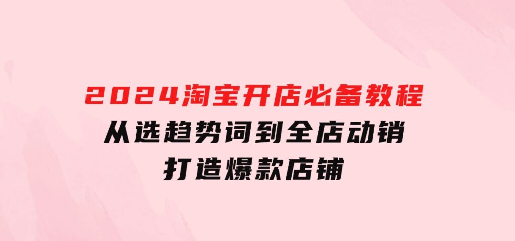 2024淘宝开店必备教程，从选趋势词到全店动销，打造爆款店铺-92资源网