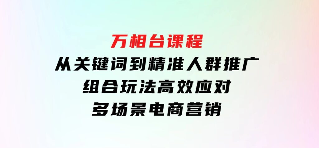 万相台课程：从关键词到精准人群推广，组合玩法高效应对多场景电商营销-92资源网