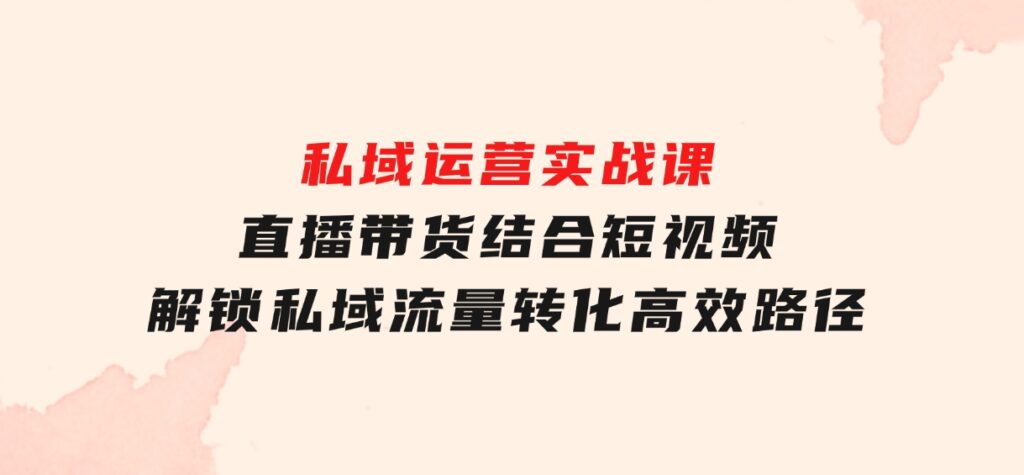 私域运营实战课：直播带货结合短视频，解锁私域流量转化高效路径-92资源网