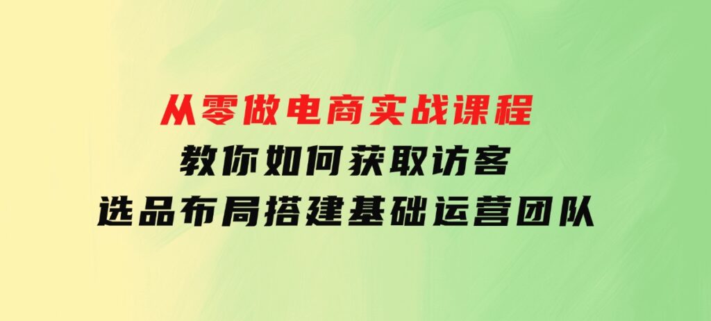 从零做电商实战课程，教你如何获取访客、选品布局，搭建基础运营团队-92资源网