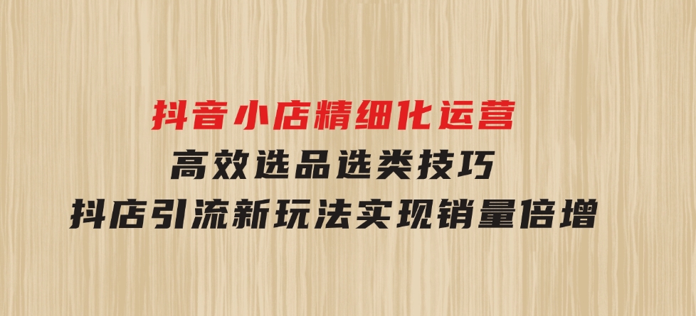 抖音小店精细化运营：高效选品选类技巧，抖店引流新玩法，实现销量倍增-92资源网