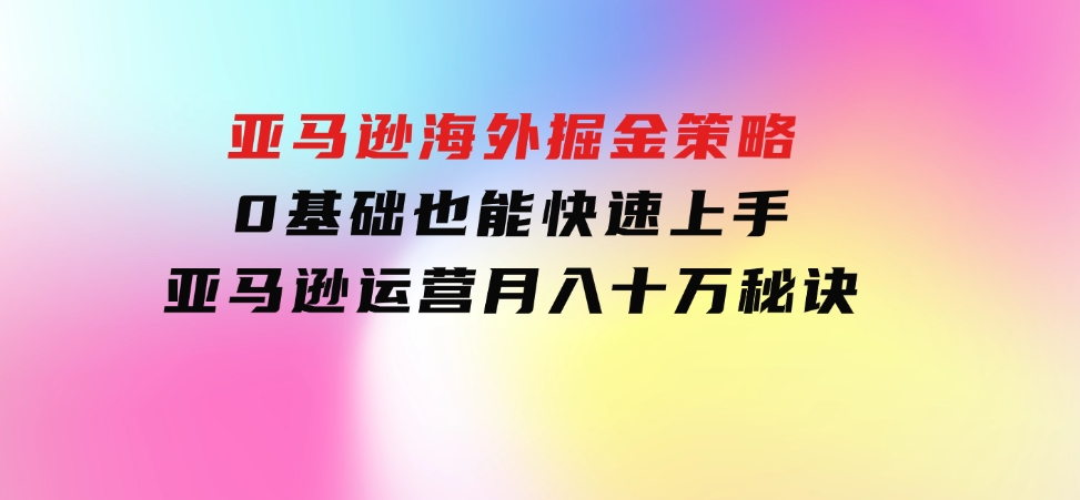 亚马逊海外掘金策略，0基础也能快速上手，亚马逊运营月入十万秘诀-92资源网