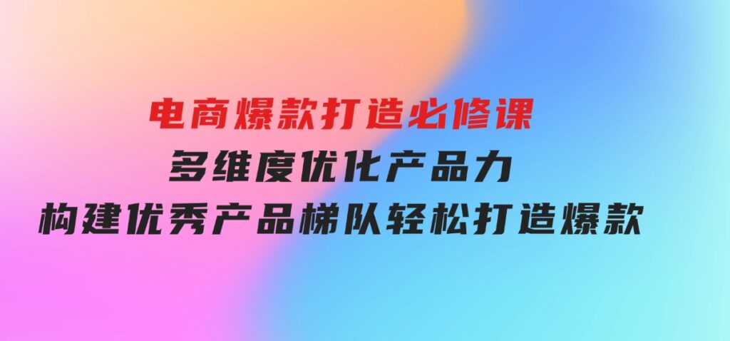 电商爆款打造必修课：多维度优化产品力，构建优秀产品梯队，轻松打造爆款-92资源网