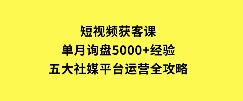 短视频获客课，单月询盘5000+经验，五大社媒平台运营全攻略-92资源网