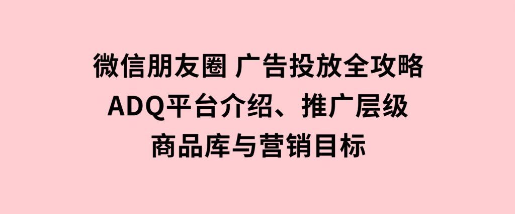 微信朋友圈广告投放全攻略：ADQ平台介绍、推广层级、商品库与营销目标-92资源网