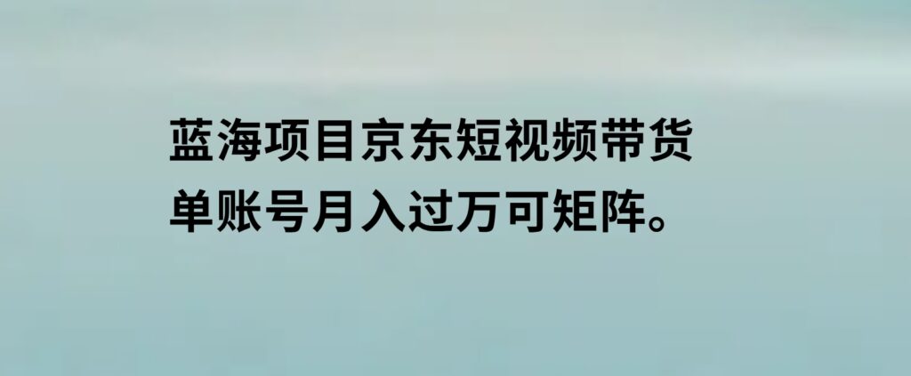 蓝海项目京东短视频带货：单账号月入过万，可矩阵。-92资源网