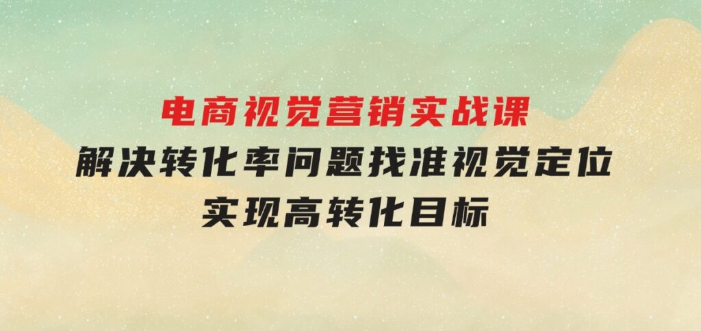 电商视觉营销实战课，解决转化率问题，找准视觉定位，实现高转化目标-92资源网