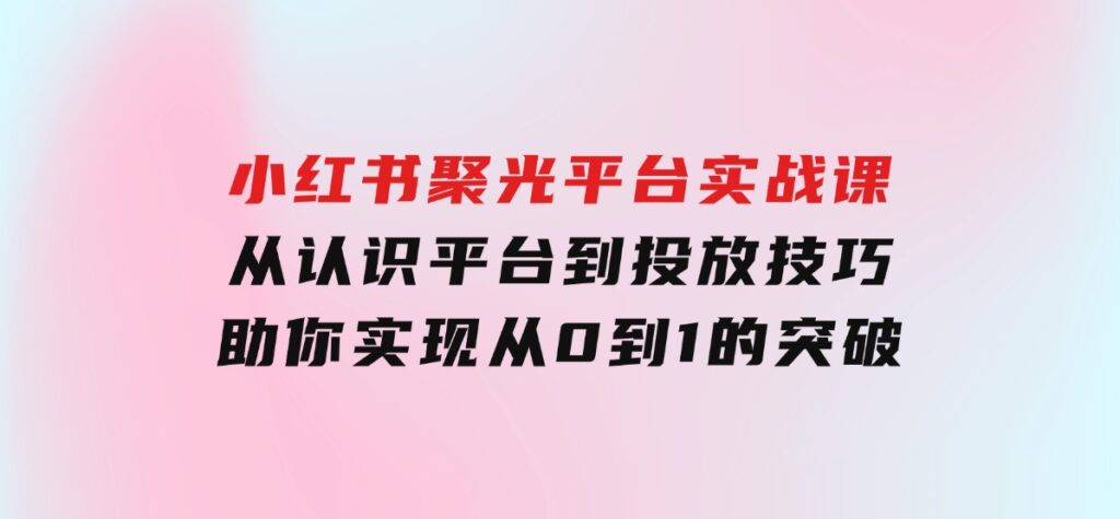 小红书聚光平台实战课，从认识平台到投放技巧，助你实现从0到1的突破-92资源网