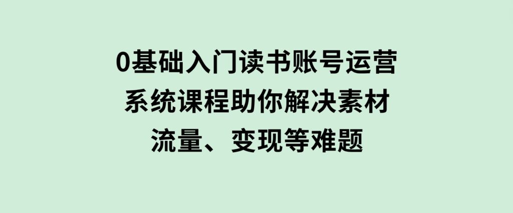 0基础入门读书账号运营，系统课程助你解决素材、流量、变现等难题-92资源网