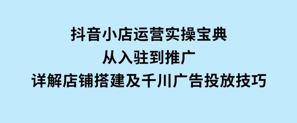 抖音小店运营实操宝典，从入驻到推广，详解店铺搭建及千川广告投放技巧-92资源网