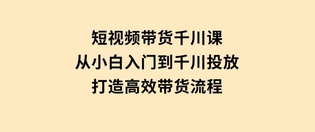 短视频带货千川课，从小白入门到千川投放，打造高效带货流程-92资源网