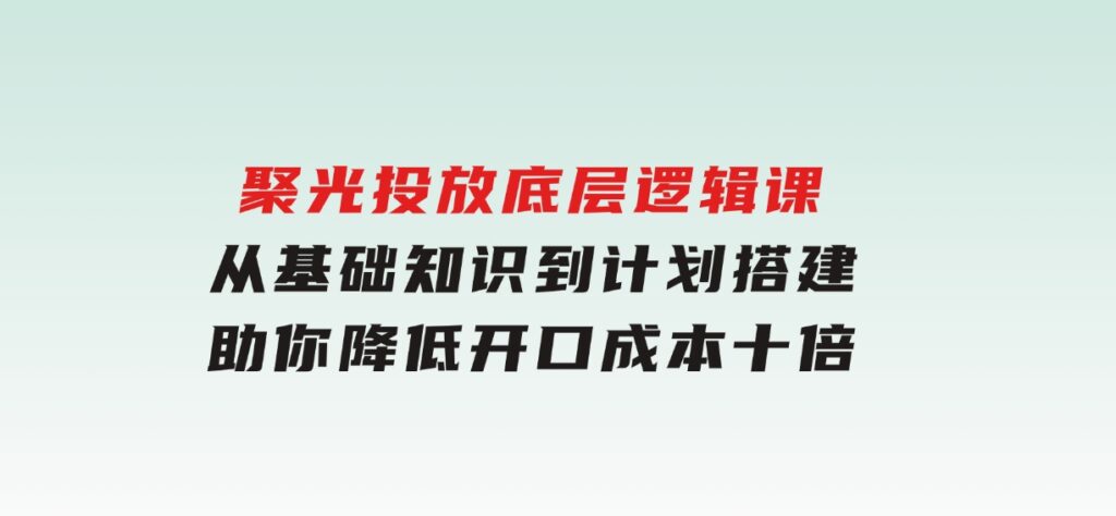 聚光投放底层逻辑课，从基础知识到计划搭建，助你降低开口成本十倍-92资源网