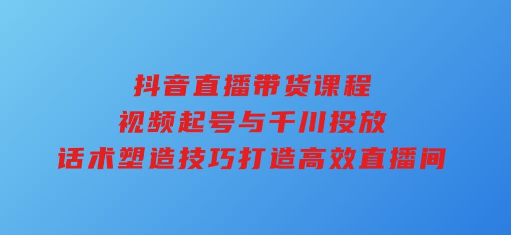 抖音直播带货课程，视频起号与千川投放，话术塑造技巧，打造高效直播间-92资源网