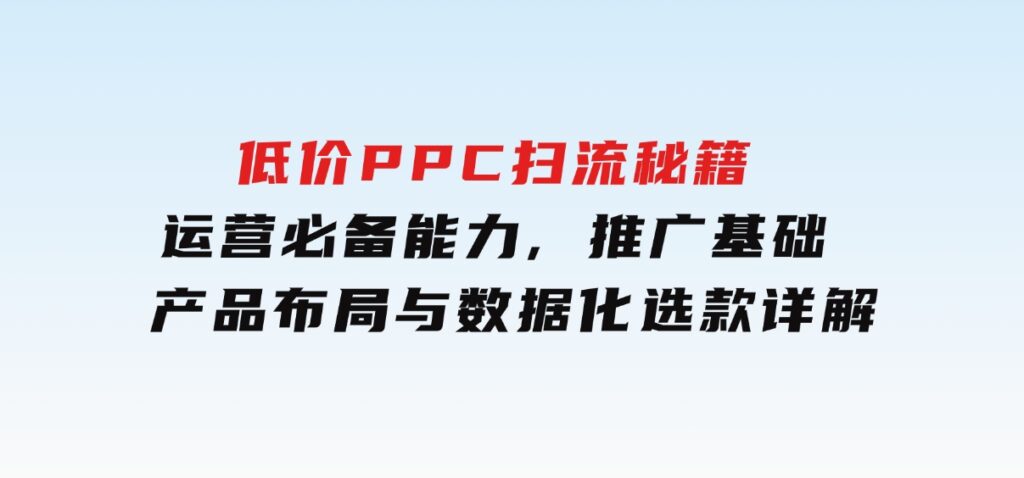 低价PPC扫流秘籍：运营必备能力,推广基础,产品布局与数据化选款详解-92资源网