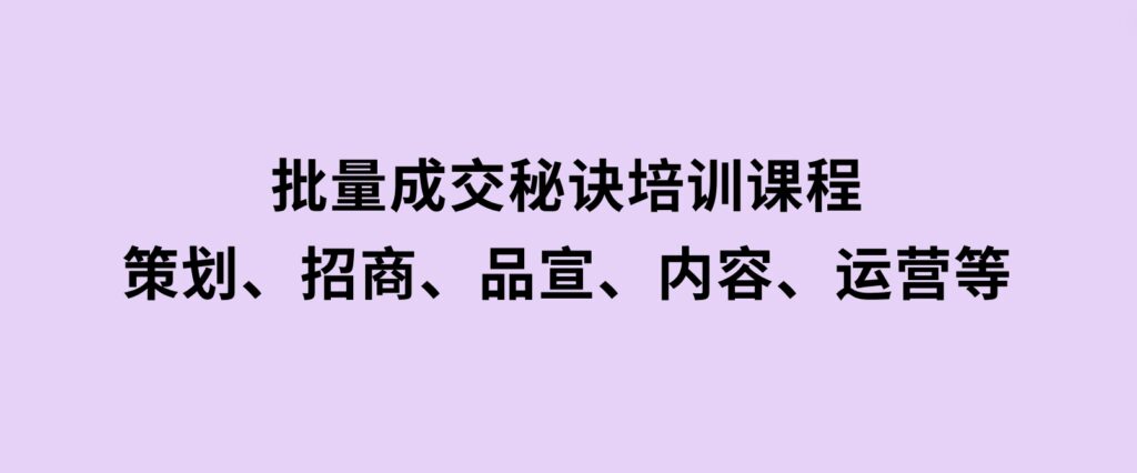 批量成交秘诀培训课程，策划、招商、品宣、内容、运营等-92资源网