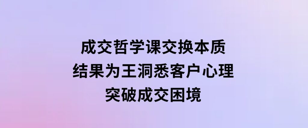 成交哲学课，交换本质、结果为王，洞悉客户心理，突破成交困境-92资源网