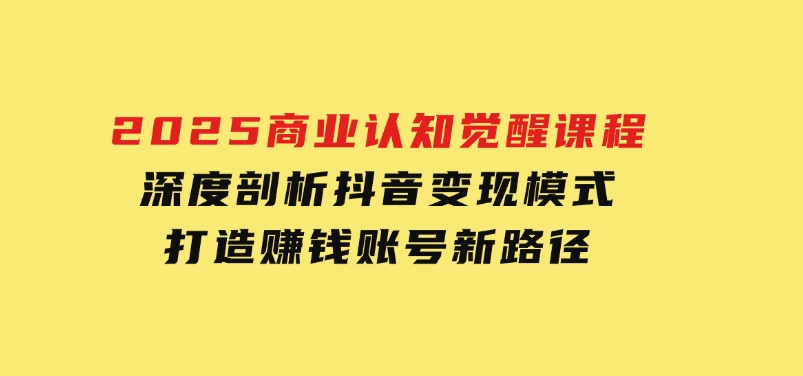 2025商业认知觉醒课程：深度剖析抖音变现模式，打造赚钱账号新路径-92资源网