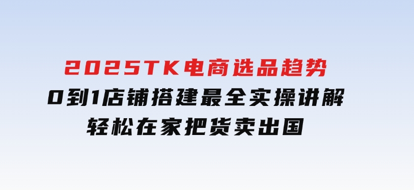 2025TK电商选品趋势0到1店铺搭建最全实操讲解，轻松在家把货卖出国-92资源网