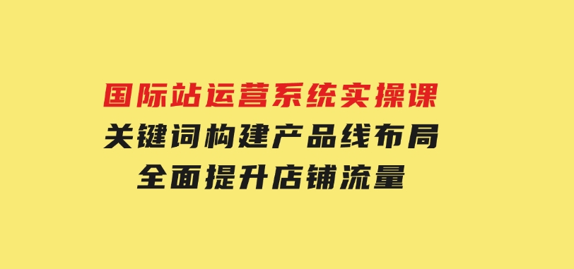 国际站运营系统实操课：关键词构建，产品线布局，全面提升店铺流量-92资源网