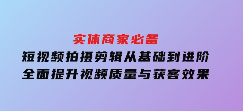 实体商家必备！短视频拍摄剪辑，从基础到进阶全面提升视频质量与获客效果-92资源网