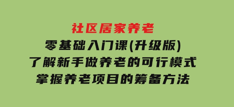 社区居家养老零基础入门课(升级版)了解新手做养老的可行模式，掌握养老项目的筹备方法-92资源网