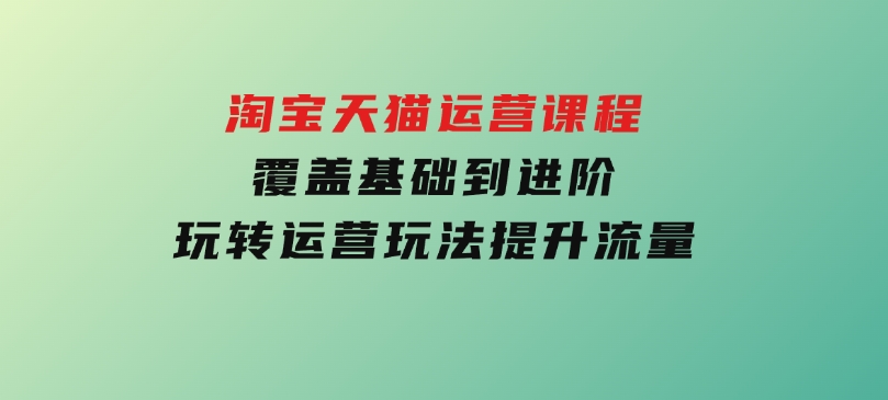 淘宝天猫运营课程，覆盖基础到进阶，玩转运营玩法，提升流量-92资源网