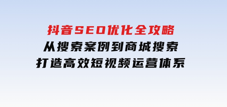 抖音 SEO优化全攻略，从搜索案例到商城搜索，打造高效短视频运营体系-92资源网