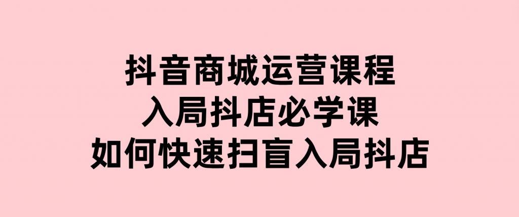 抖音商城运营课程(更新25年1月)，入局抖店必学课， 如何快速扫盲入局抖店-92资源网