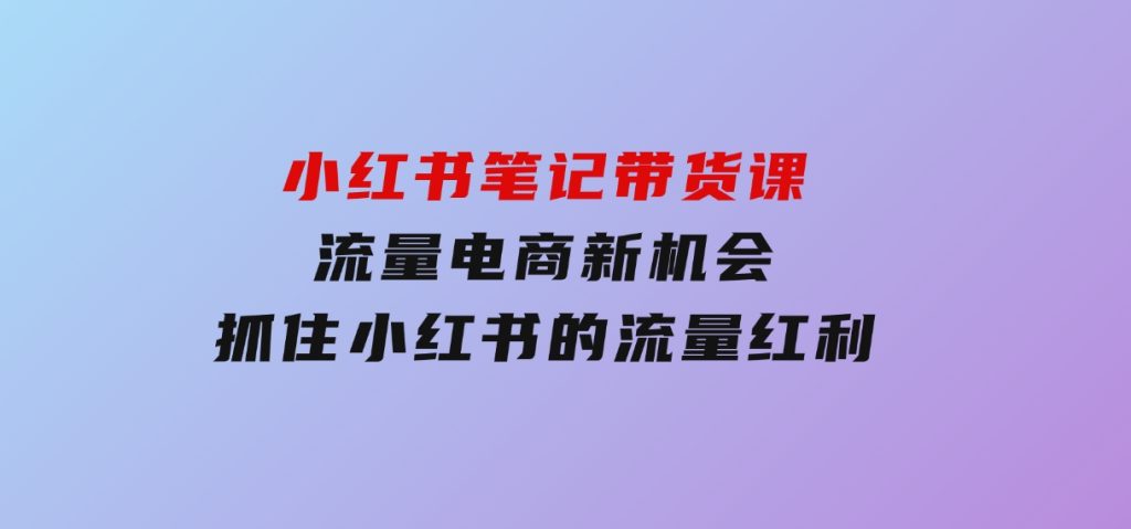 小红书笔记带货课(更新25年1月)流量电商新机会，抓住小红书的流量红利-92资源网