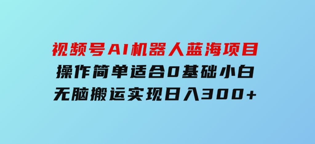 视频号AI机器人蓝海项目，操作简单适合0基础小白，无脑搬运实现日入300+-92资源网