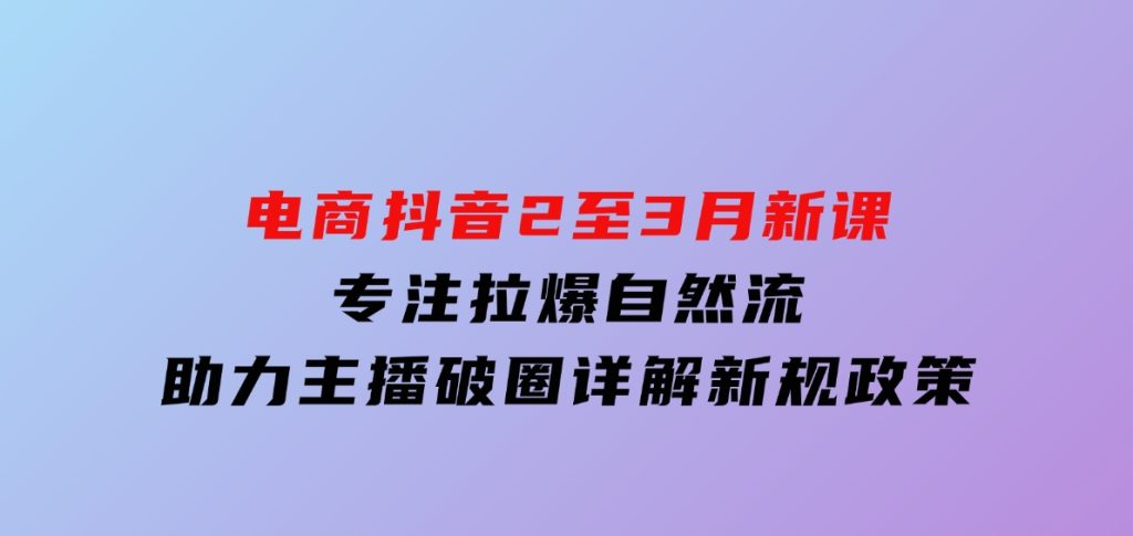 电商抖音2至3月新课：专注拉爆自然流，助力主播破圈，详解新规政策-92资源网
