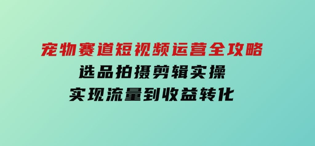 宠物赛道短视频运营全攻略，选品拍摄剪辑实操，实现流量到收益转化-92资源网