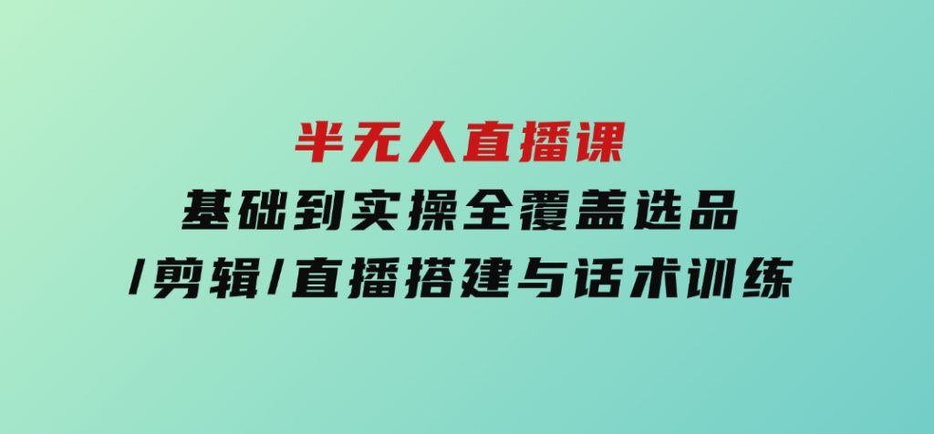 半无人直播课(2025/4月) 基础到实操全覆盖，选品/剪辑/直播搭建与话术训练-92资源网