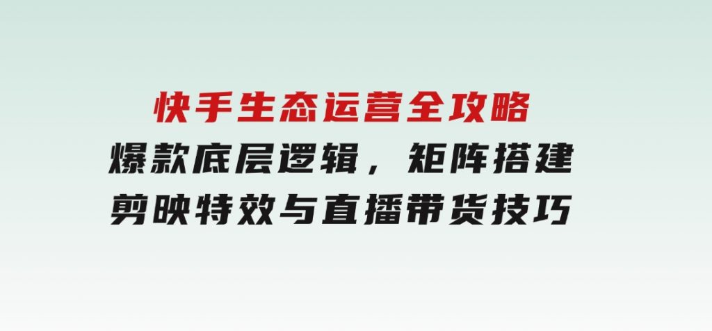 快手生态运营全攻略：爆款底层逻辑，矩阵搭建，剪映特效与直播带货技巧-92资源网