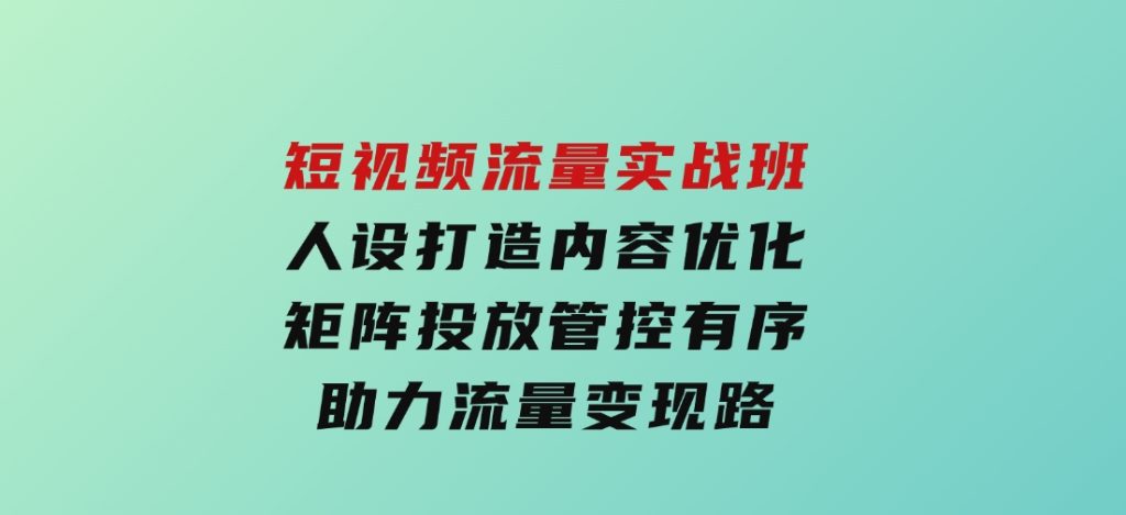短视频流量实战班，人设打造内容优化，矩阵投放管控有序，助力流量变现路-92资源网