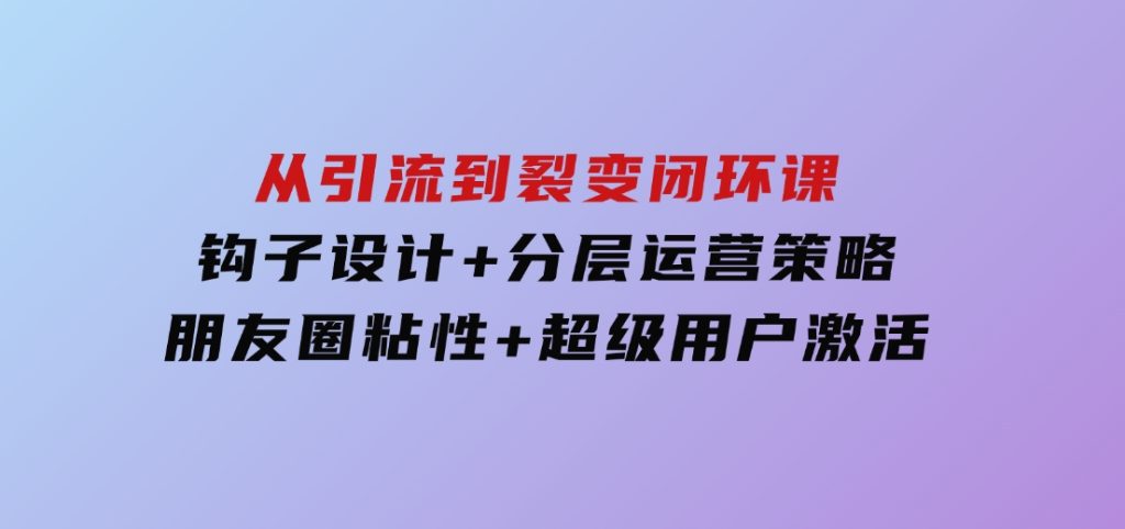 从引流到裂变闭环课：钩子设计+分层运营策略，朋友圈粘性+超级用户激活-92资源网