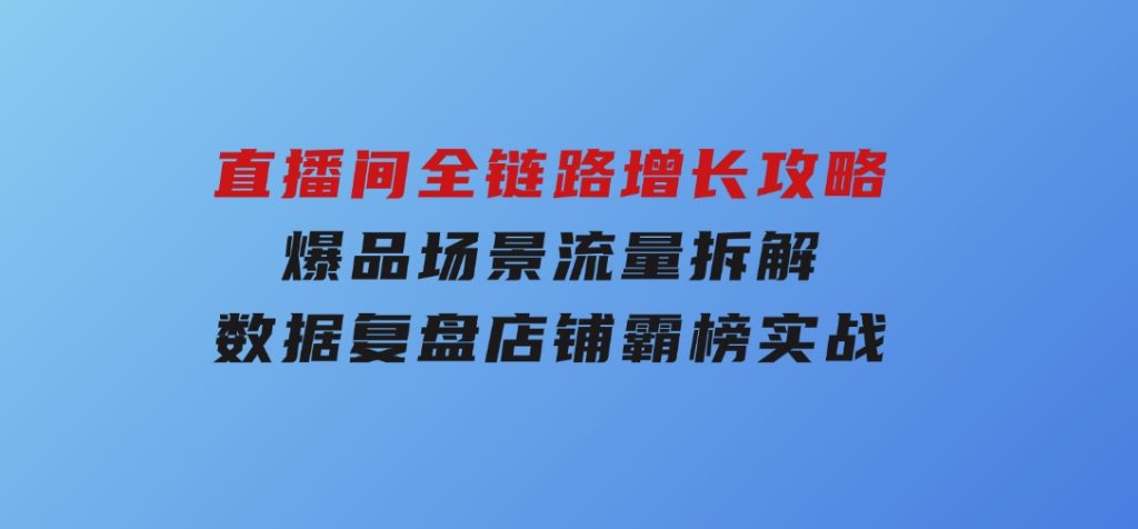 直播间全链路增长攻略，爆品场景流量拆解，数据复盘店铺霸榜实战-92资源网