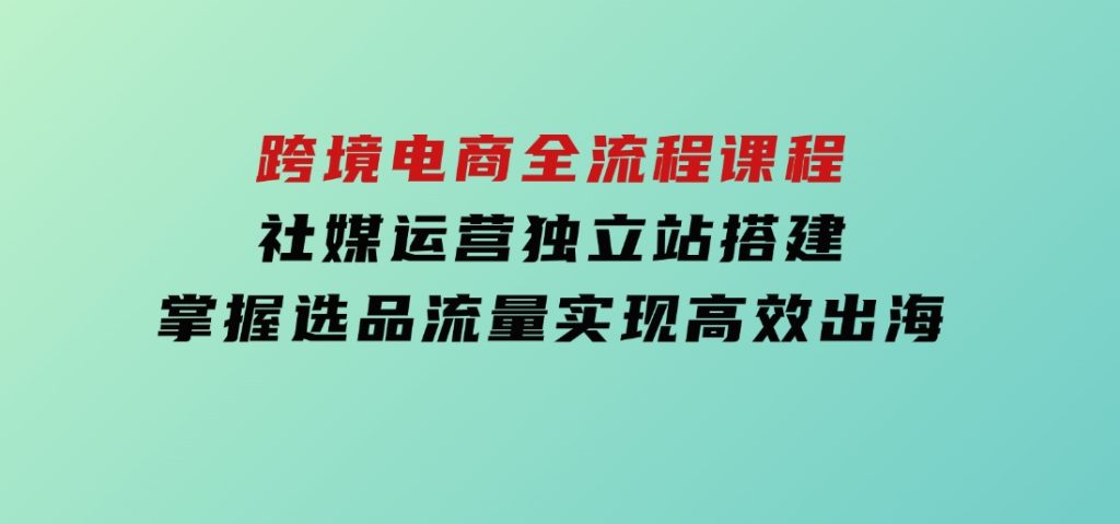跨境电商全流程课程，社媒运营独立站搭建，掌握选品流量，实现高效出海-92资源网