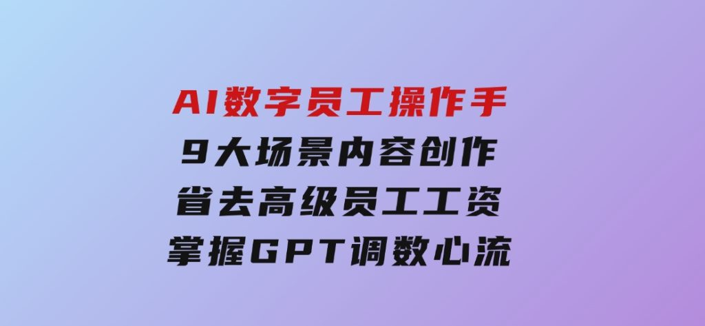 AI数字员工操作手，9大场景内容创作，省去高级员工工资，掌握GPT调数心流-92资源网