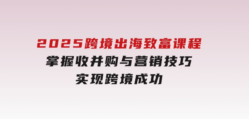 2025跨境出海致富课程，掌握收并购与营销技巧，实现跨境成功-92资源网