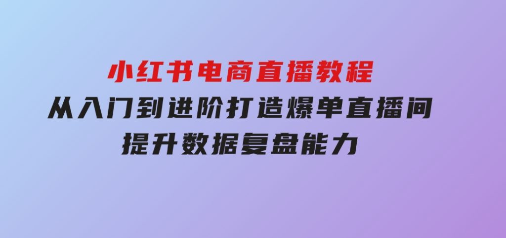 小红书电商直播教程，从入门到进阶，打造爆单直播间，提升数据复盘能力-92资源网