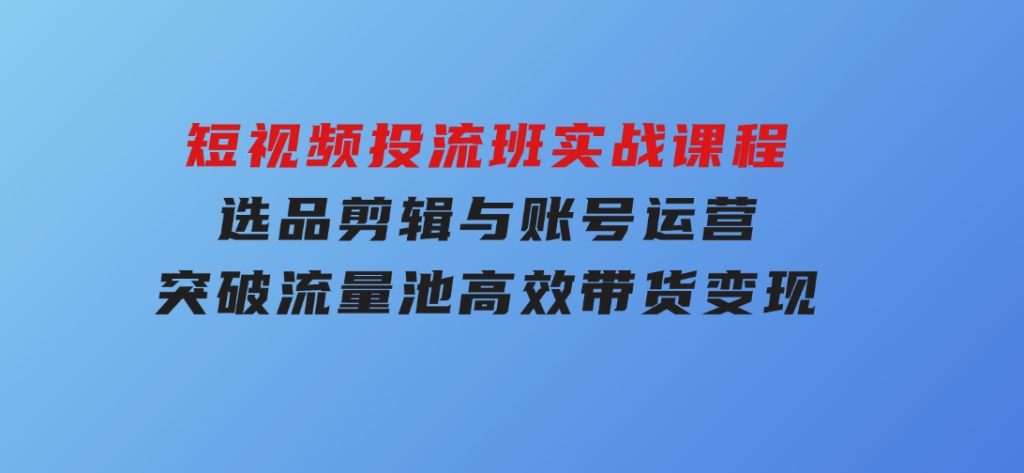 短视频投流班实战课程，选品剪辑与账号运营，突破流量池，高效带货变现-92资源网